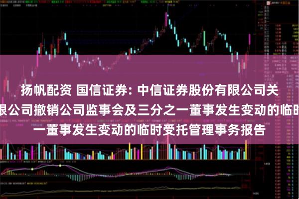扬帆配资 国信证券: 中信证券股份有限公司关于国信证券股份有限公司撤销公司监事会及三分之一董事发生变动的临时受托管理事务报告