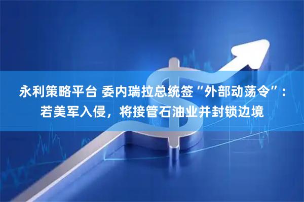 永利策略平台 委内瑞拉总统签“外部动荡令”：若美军入侵，将接管石油业并封锁边境