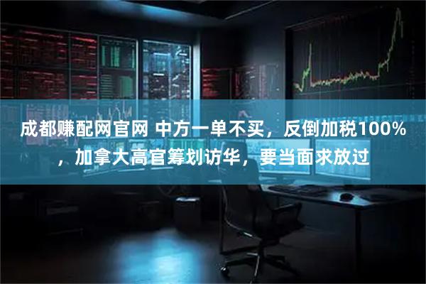成都赚配网官网 中方一单不买，反倒加税100%，加拿大高官筹划访华，要当面求放过