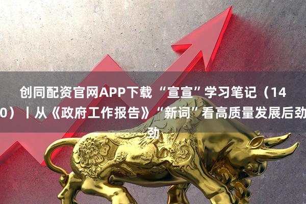 创同配资官网APP下载 “宣宣”学习笔记（140）丨从《政府工作报告》“新词”看高质量发展后劲