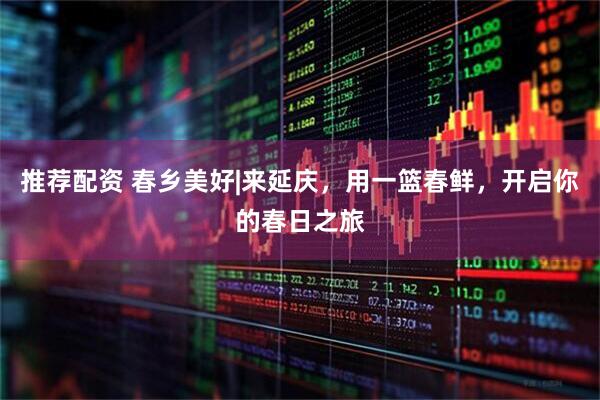 推荐配资 春乡美好|来延庆，用一篮春鲜，开启你的春日之旅