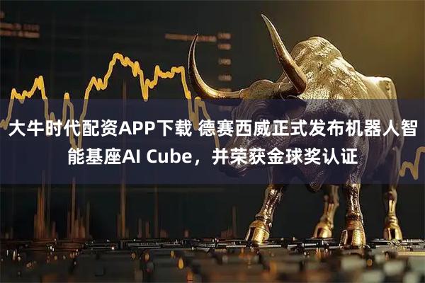 大牛时代配资APP下载 德赛西威正式发布机器人智能基座AI Cube，并荣获金球奖认证
