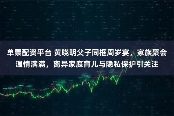 单票配资平台 黄晓明父子同框周岁宴，家族聚会温情满满，离异家庭育儿与隐私保护引关注