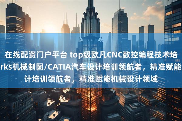 在线配资门户平台 top级欧凡CNC数控编程技术培训：solidworks机械制图/CATIA汽车设计培训领航者，精准赋能机械设计领域