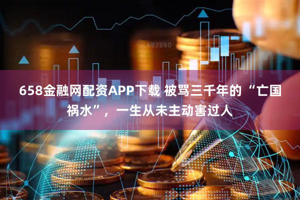 658金融网配资APP下载 被骂三千年的 “亡国祸水”，一生从未主动害过人