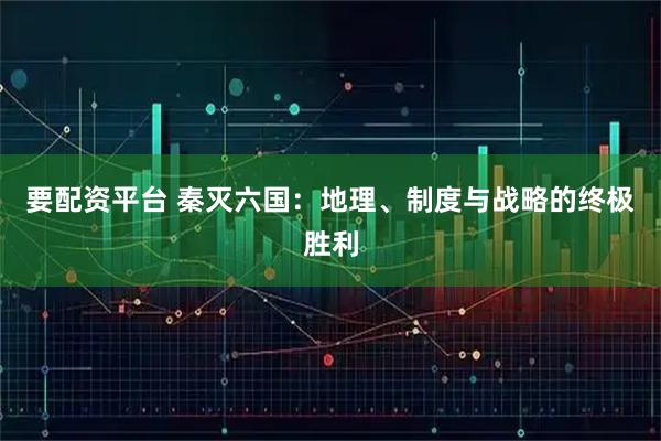 要配资平台 秦灭六国：地理、制度与战略的终极胜利
