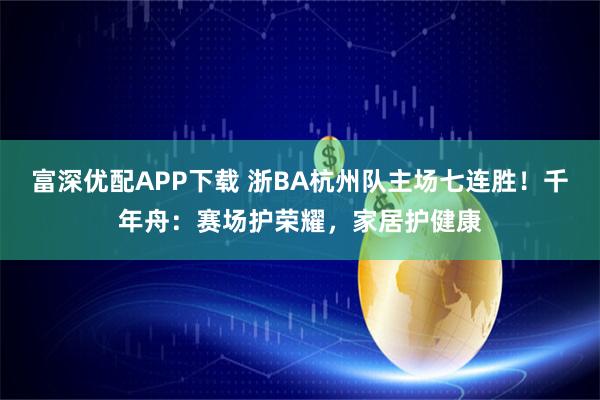 富深优配APP下载 浙BA杭州队主场七连胜！千年舟：赛场护荣耀，家居护健康