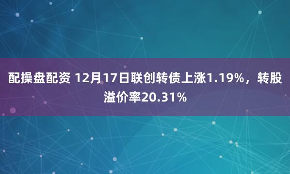 配操盘配资 12月17日联创转债上涨1.19%，转股溢价率20.31%