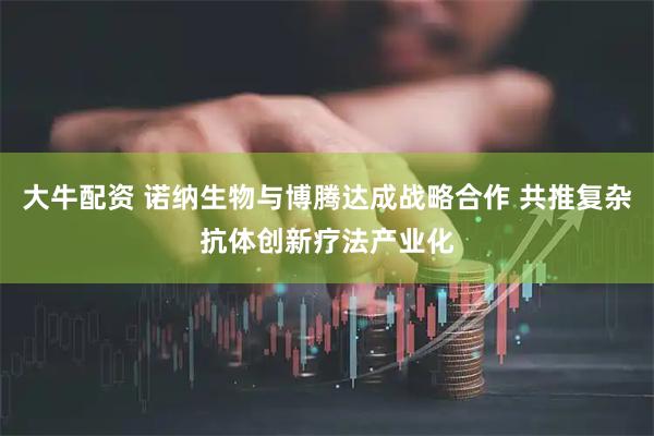 大牛配资 诺纳生物与博腾达成战略合作 共推复杂抗体创新疗法产业化