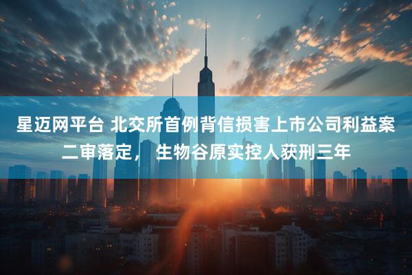 星迈网平台 北交所首例背信损害上市公司利益案二审落定， 生物谷原实控人获刑三年
