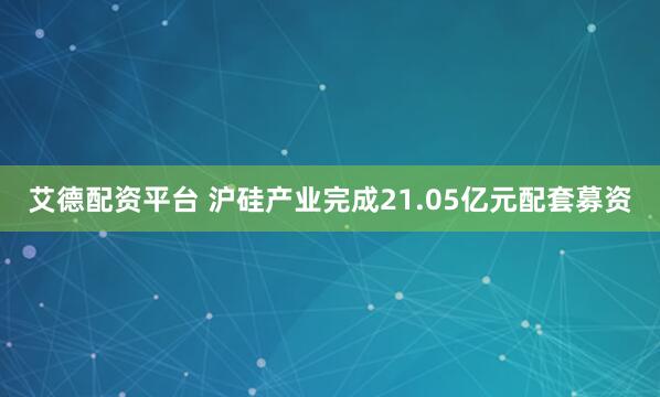 艾德配资平台 沪硅产业完成21.05亿元配套募资
