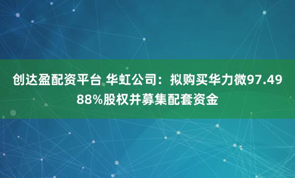 创达盈配资平台 华虹公司：拟购买华力微97.4988%股权并募集配套资金