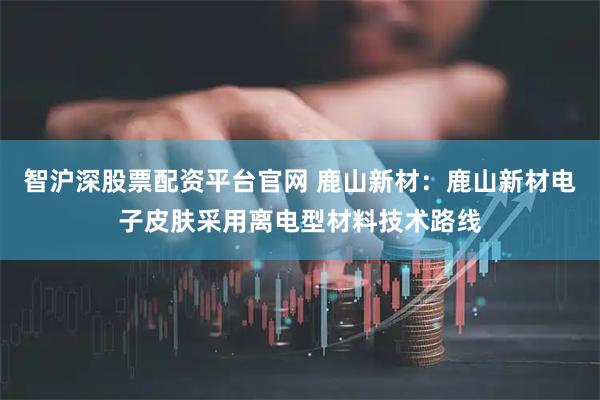 智沪深股票配资平台官网 鹿山新材：鹿山新材电子皮肤采用离电型材料技术路线
