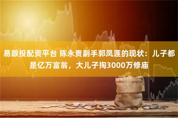 易跟投配资平台 陈永贵副手郭凤莲的现状：儿子都是亿万富翁，大儿子掏3000万修庙