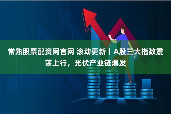 常熟股票配资网官网 滚动更新丨A股三大指数震荡上行，光伏产业链爆发