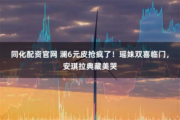 同化配资官网 澜6元皮抢疯了！瑶妹双喜临门，安琪拉典藏美哭