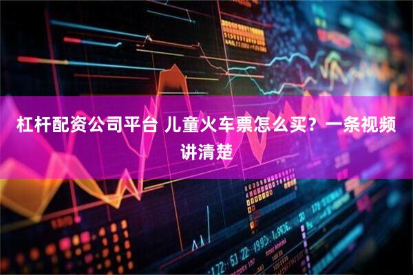 杠杆配资公司平台 儿童火车票怎么买？一条视频讲清楚