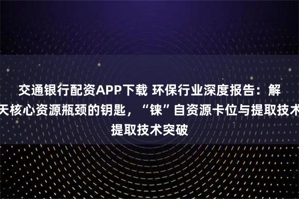 交通银行配资APP下载 环保行业深度报告：解决航天核心资源瓶颈的钥匙，“铼”自资源卡位与提取技术突破