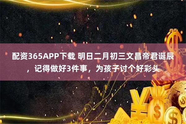 配资365APP下载 明日二月初三文昌帝君诞辰，记得做好3件事，为孩子讨个好彩头