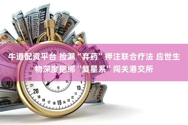 牛道配资平台 捡漏“弃药”押注联合疗法 应世生物深度捆绑“复星系”闯关港交所