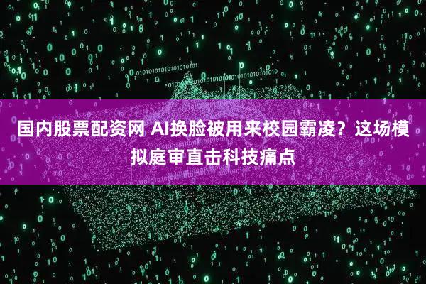 国内股票配资网 AI换脸被用来校园霸凌？这场模拟庭审直击科技痛点