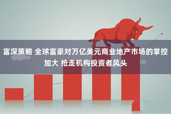 富深策略 全球富豪对万亿美元商业地产市场的掌控加大 抢走机构投资者风头